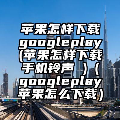 苹果怎样下载googleplay(苹果怎样下载手机铃声 )（googleplay苹果怎么下载）