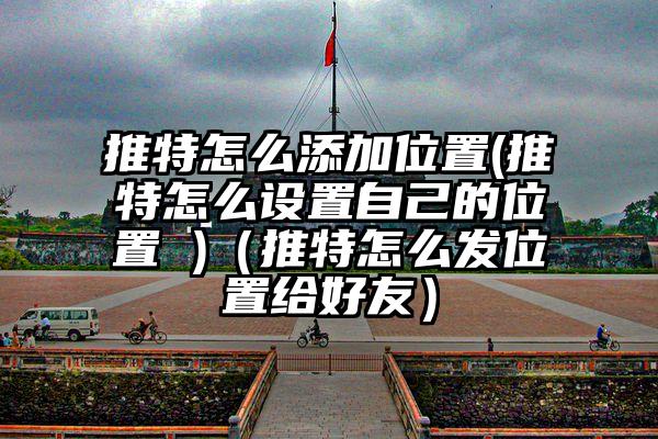 推特怎么添加位置(推特怎么设置自己的位置 )（推特怎么发位置给好友）