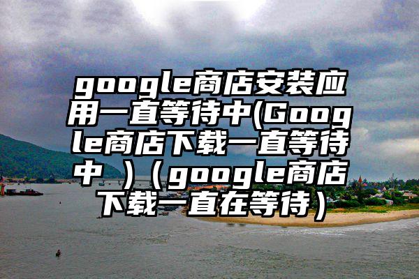 google商店安装应用一直等待中(Google商店下载一直等待中 )（google商店下载一直在等待）