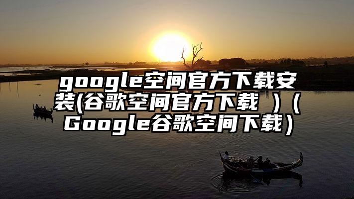 google空间官方下载安装(谷歌空间官方下载 )（Google谷歌空间下载）