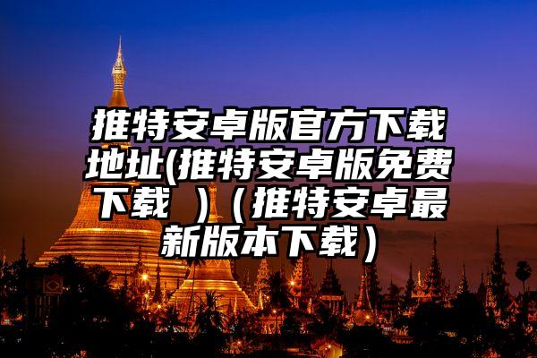 推特安卓版官方下载地址(推特安卓版免费下载 )（推特安卓最新版本下载）