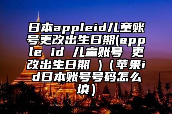 日本appleid儿童账号更改出生日期(apple id 儿童账号 更改出生日期 )（苹果id日本账号号码怎么填）