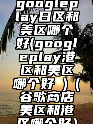 googleplay日区和美区哪个好(googleplay港区和美区哪个好 )（谷歌商店美区和港区哪个好）