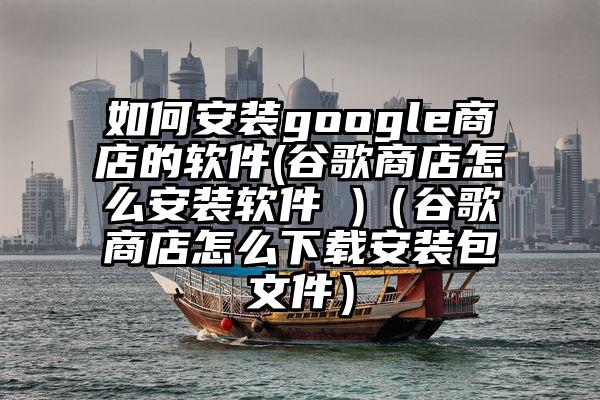 如何安装google商店的软件(谷歌商店怎么安装软件 )（谷歌商店怎么下载安装包文件）