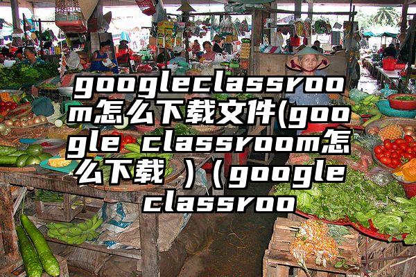 googleclassroom怎么下载文件(google classroom怎么下载 )（google classroo