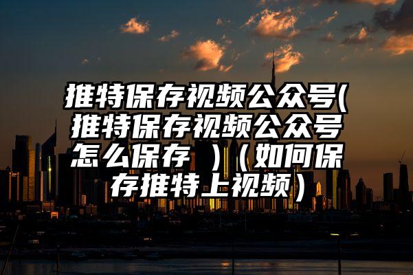 推特保存视频公众号(推特保存视频公众号怎么保存 )（如何保存推特上视频）