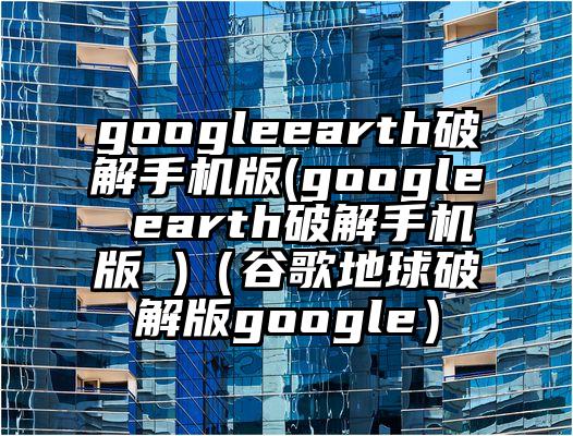 googleearth破解手机版(google earth破解手机版 )（谷歌地球破解版google）
