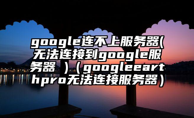 google连不上服务器(无法连接到google服务器 )（googleearthpro无法连接服务器）
