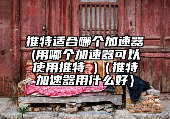 推特适合哪个加速器(用哪个加速器可以使用推特 )（推特加速器用什么好）