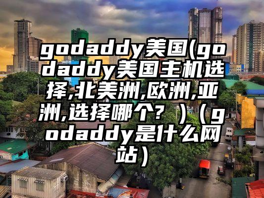 godaddy美国(godaddy美国主机选择,北美洲,欧洲,亚洲,选择哪个? )（godaddy是什么网站）