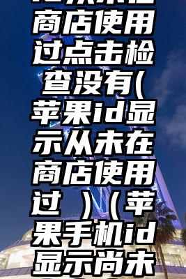 日本苹果id从未在商店使用过点击检查没有(苹果id显示从未在商店使用过 )（苹果手机id显示尚未在商店使用过）