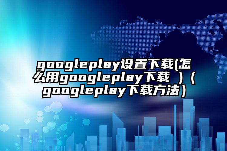 googleplay设置下载(怎么用googleplay下载 )（googleplay下载方法）