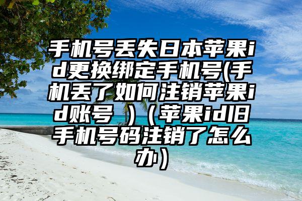 手机号丢失日本苹果id更换绑定手机号(手机丢了如何注销苹果id账号 )（苹果id旧手机号码注销了怎么办）