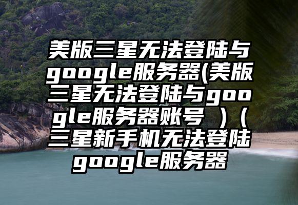 美版三星无法登陆与google服务器(美版三星无法登陆与google服务器账号 )（三星新手机无法登陆google服务器