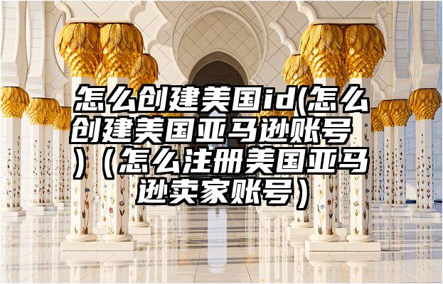怎么创建美国id(怎么创建美国亚马逊账号 )（怎么注册美国亚马逊卖家账号）