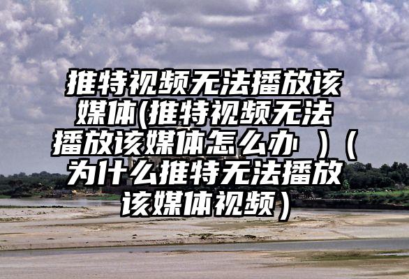 推特视频无法播放该媒体(推特视频无法播放该媒体怎么办 )（为什么推特无法播放该媒体视频）