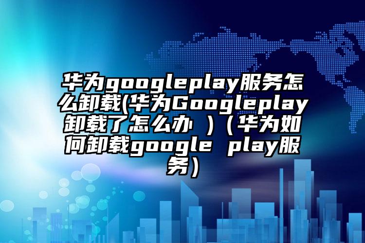 华为googleplay服务怎么卸载(华为Googleplay卸载了怎么办 )（华为如何卸载google play服务）