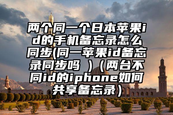 两个同一个日本苹果id的手机备忘录怎么同步(同一苹果id备忘录同步吗 )（两台不同id的iphone如何共享备忘录）