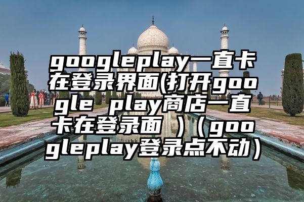 googleplay一直卡在登录界面(打开google play商店一直卡在登录面 )（googleplay登录点不动）