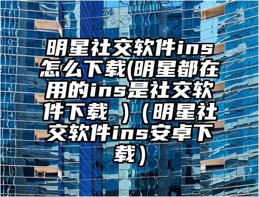 明星社交软件ins怎么下载(明星都在用的ins是社交软件下载 )（明星社交软件ins安卓下载）
