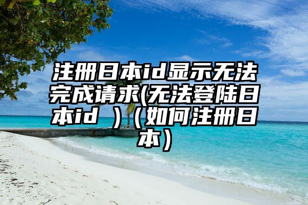 注册日本id显示无法完成请求(无法登陆日本id )（如何注册日本）