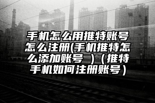 手机怎么用推特账号怎么注册(手机推特怎么添加账号 )（推特手机如何注册账号）