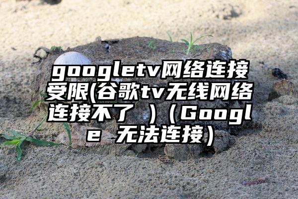 googletv网络连接受限(谷歌tv无线网络连接不了 )（Google 无法连接）