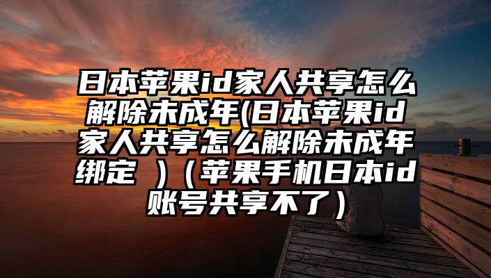 日本苹果id家人共享怎么解除未成年(日本苹果id家人共享怎么解除未成年绑定 )（苹果手机日本id账号共享不了）