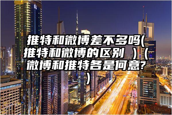 推特和微博差不多吗(推特和微博的区别 )（微博和推特各是何意?）
