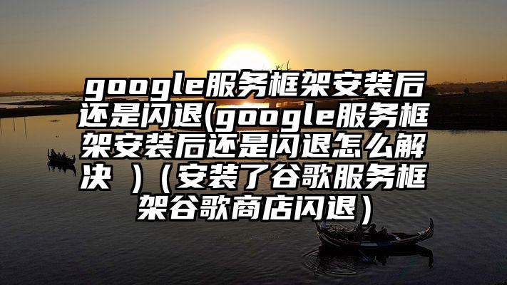 google服务框架安装后还是闪退(google服务框架安装后还是闪退怎么解决 )（安装了谷歌服务框架谷歌商店闪退）
