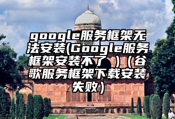 google服务框架无法安装(Google服务框架安装不了 )（谷歌服务框架下载安装失败）