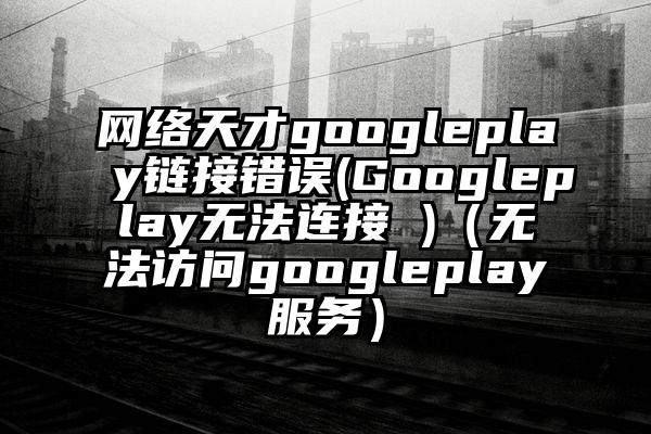 网络天才googleplay链接错误(Googleplay无法连接 )（无法访问googleplay服务）