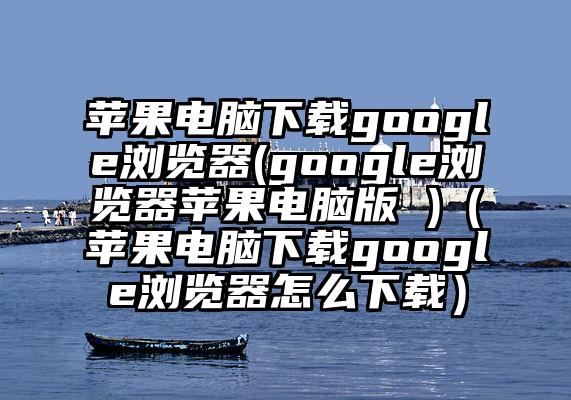 苹果电脑下载google浏览器(google浏览器苹果电脑版 )（苹果电脑下载google浏览器怎么下载）