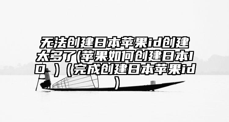 无法创建日本苹果id创建太多了(苹果如何创建日本ID )（完成创建日本苹果id）
