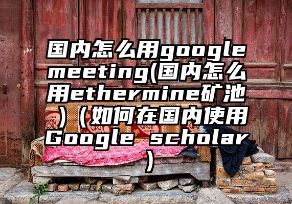 国内怎么用googlemeeting(国内怎么用ethermine矿池 )（如何在国内使用Google scholar）