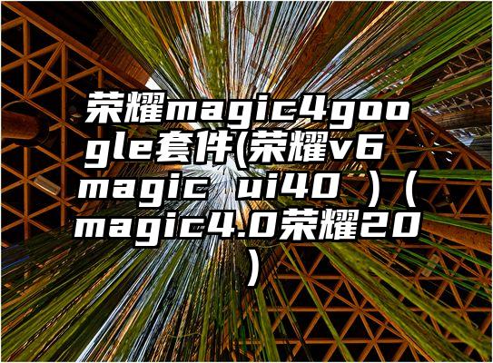 荣耀magic4google套件(荣耀v6 magic ui40 )（magic4.0荣耀20）