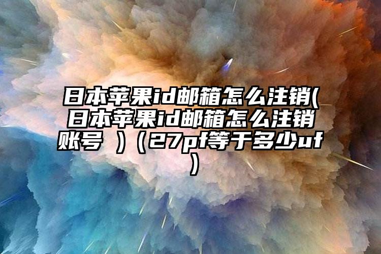 日本苹果id邮箱怎么注销(日本苹果id邮箱怎么注销账号 )（27pf等于多少uf）