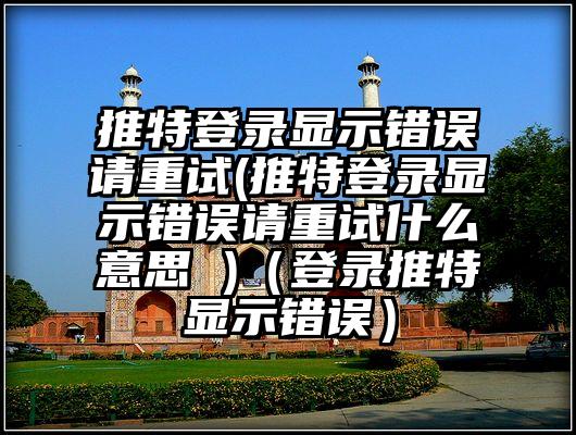 推特登录显示错误请重试(推特登录显示错误请重试什么意思 )（登录推特显示错误）