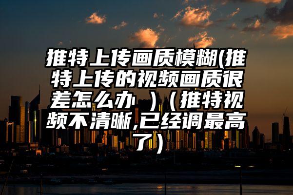 推特上传画质模糊(推特上传的视频画质很差怎么办 )（推特视频不清晰,已经调最高了）