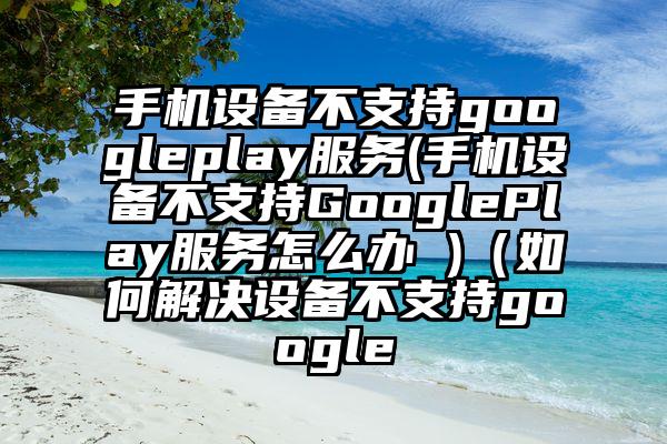 手机设备不支持googleplay服务(手机设备不支持GooglePlay服务怎么办 )(如何解决设备不支持google