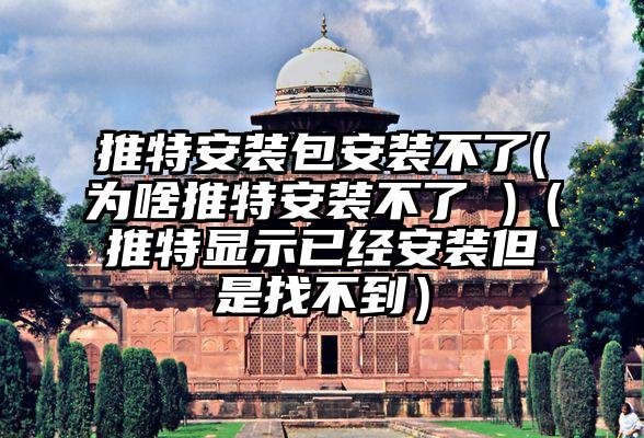 推特安装包安装不了(为啥推特安装不了 )（推特显示已经安装但是找不到）