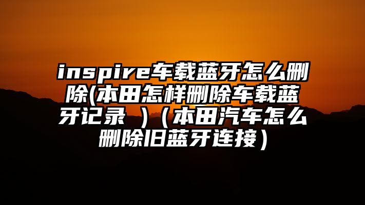inspire车载蓝牙怎么删除(本田怎样删除车载蓝牙记录 )（本田汽车怎么删除旧蓝牙连接）