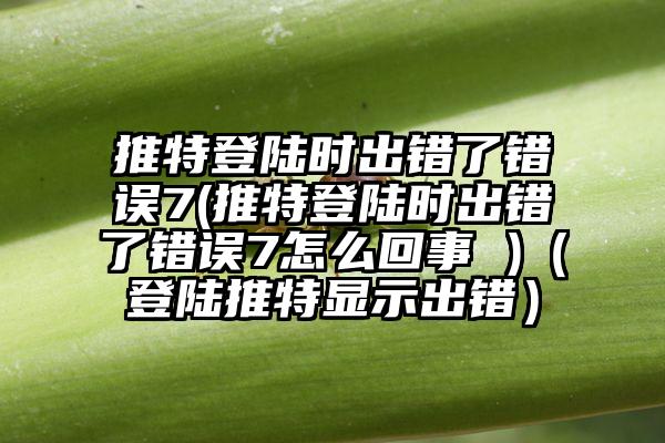 推特登陆时出错了错误7(推特登陆时出错了错误7怎么回事 )(登陆推特显示出错)
