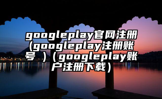 googleplay官网注册(googleplay注册账号 )（googleplay账户注册下载）