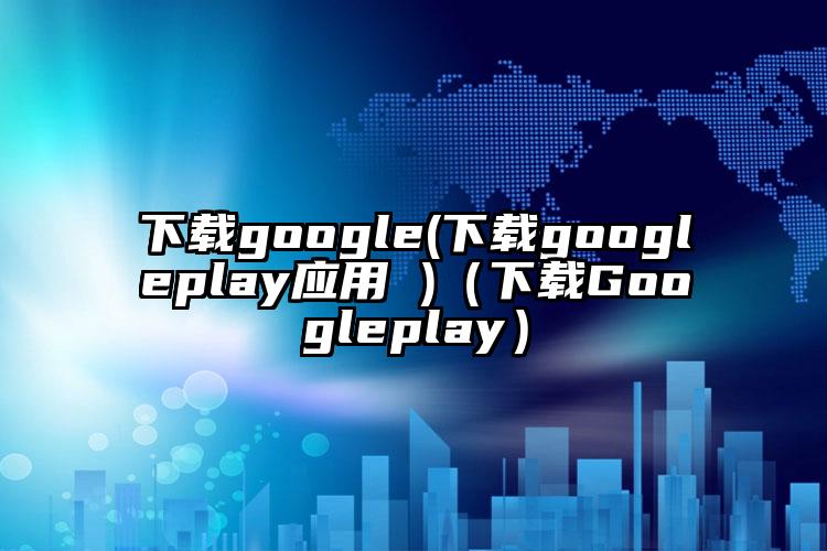 下载google(下载googleplay应用 )（下载Googleplay）