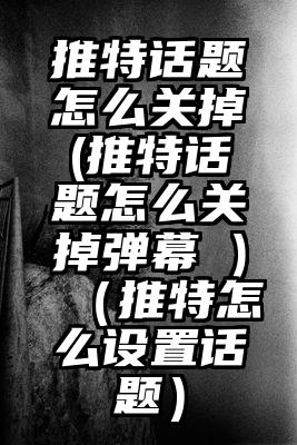 推特话题怎么关掉(推特话题怎么关掉弹幕 )（推特怎么设置话题）