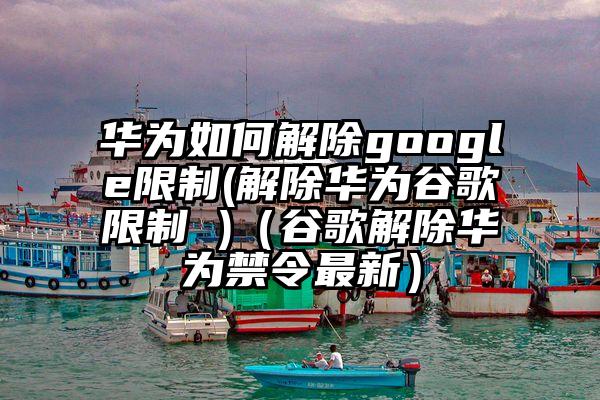华为如何解除google限制(解除华为谷歌限制 )（谷歌解除华为禁令最新）