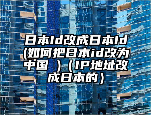 日本id改成日本id(如何把日本id改为中国 )（IP地址改成日本的）