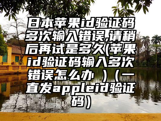 日本苹果id验证码多次输入错误,请稍后再试是多久(苹果id验证码输入多次错误怎么办 )（一直发appleid验证码）
