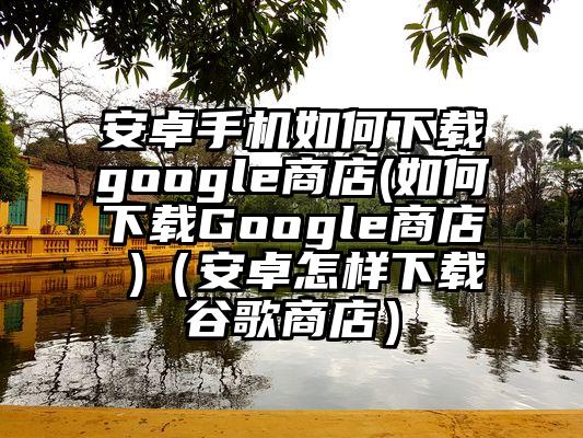 安卓手机如何下载google商店(如何下载Google商店 )（安卓怎样下载谷歌商店）
